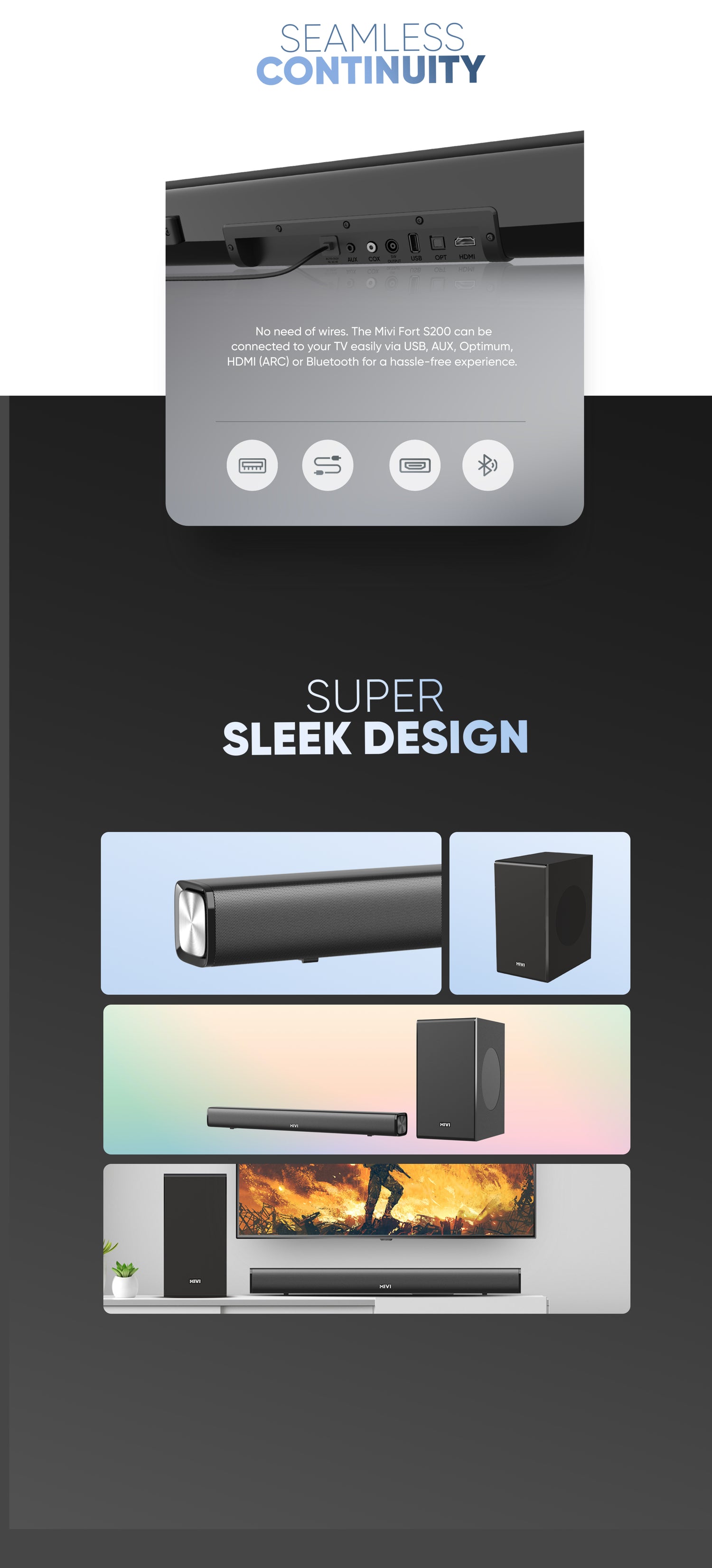 seamless continuity - No need of wires. The Mivi Fort S200 can be
connected to your TV easily via USB, AUX, Optimum,
HDMI (ARC) or Bluetooth for a hassle-free experience. super sleek design