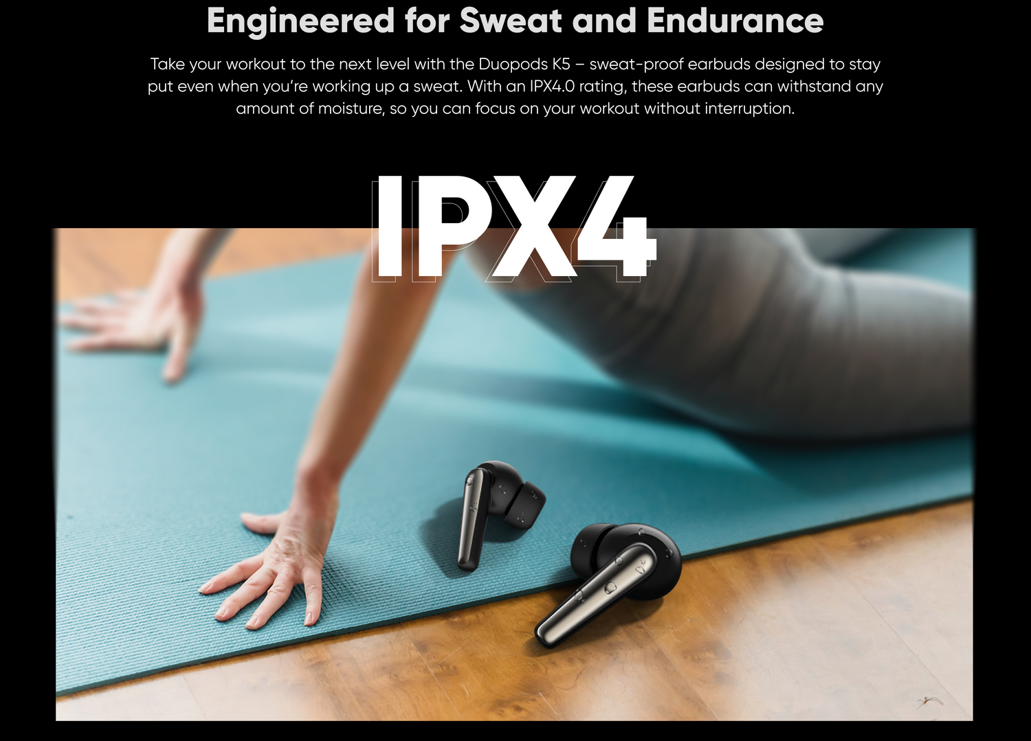 Engineered for Sweat and Endurance,
Take your workout to the next level with the Duopods K5 — sweat-proof earbuds designed to stay
even when you're working up a sweat. With an IPX4.O rating, these earbuds can withstand any amount of moisture, so you can focus on your workout without interruption.