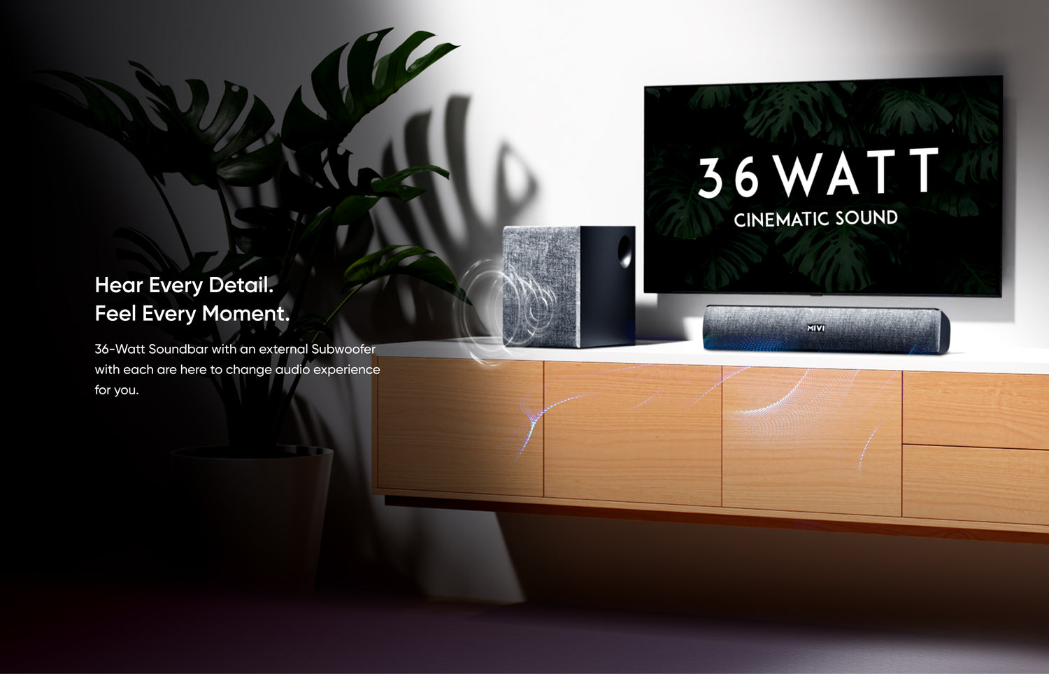 Hear Every Detail. Feel Every Moment.
36-Watt Soundbar with an external Subwoofer with each are here to change audio experience for you.