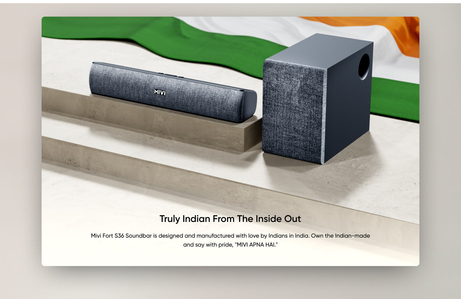 Truly Indian from The Inside Out
Mivi Fort S36 Soundbar is designed and manufactured with love by Indians in India. Own the Indian-made and say with pride, "MIVI APNA HAI."