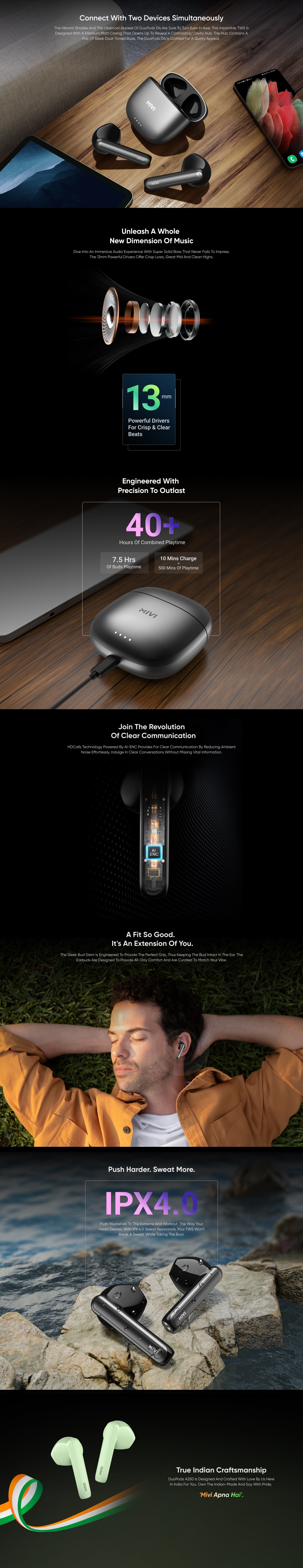 Connect with Two Devices Simultaneously - The vibrant shades and the ubercool appeal of DuoPods D4 are sure to turn eyes in awe. This irresistible TWS is designed with a premium matt casing that opens up to reveal a contrasting cavity hub. The hub contains a pair of sleek dual-toned buds. The DuoPods D4 is crafted for a quirky appeal,
Unleash a Whole New Dimension of Music- Dive into an immersive audio experience with super solid bass that never fails to impress. The 13mm powerful drivers offer crisp lows, great mid and clean highs,
13mm-Powerful Drivers for Crisp & Clear Beats,
Engineered with Precision to Outlast.
40+
Hours of Combined Playtime
7.5 Hrs-of Buds Playtime,
10 Mins Charge=500 Mins of playtime ,
Join the Revolution of Clear Communication-HDCalls Technology powered by AI-ENC provides for clear communication by reducing ambient noise effortlessly. Indulge in clear conversations without missing vital information,
A Fit So Good. It's an Extension of You.- The sleek bud stem is engineered to provide the perfect grip, thus keeping the bud intact in the ear. The earbuds are designed to provide all-day comfort and are curated to match your vibe,
Push Harder. Sweat More.
IPX4.0- Push yourselves to the extreme and workout the way your heart desires. With IPX 4.0 sweat resistance, your TWS won't break a sweat while taking the burn,
True Indian Craftsmanship-
DuoPods A250 is designed and crafted with love by us here in India for you. Own the Indian-made and say with pride-
'Mivi Apna Hai'.