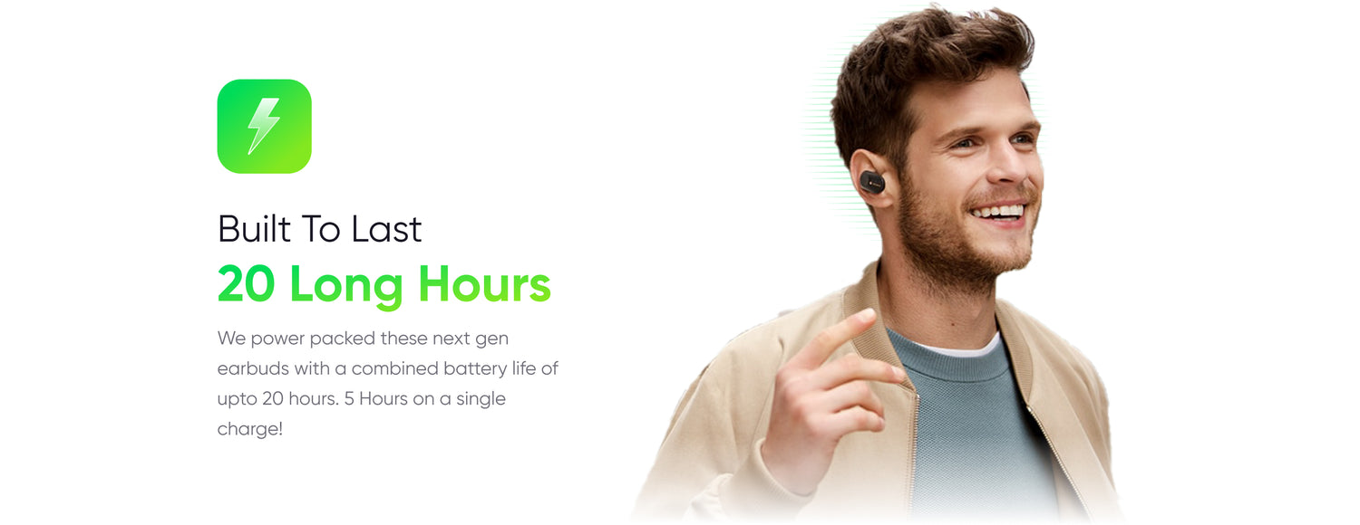 Built To Last
20 Long Hours
We power packed these next gen earbuds with a combined battery life of upto 20 hours. 5 Hours on a single charge!