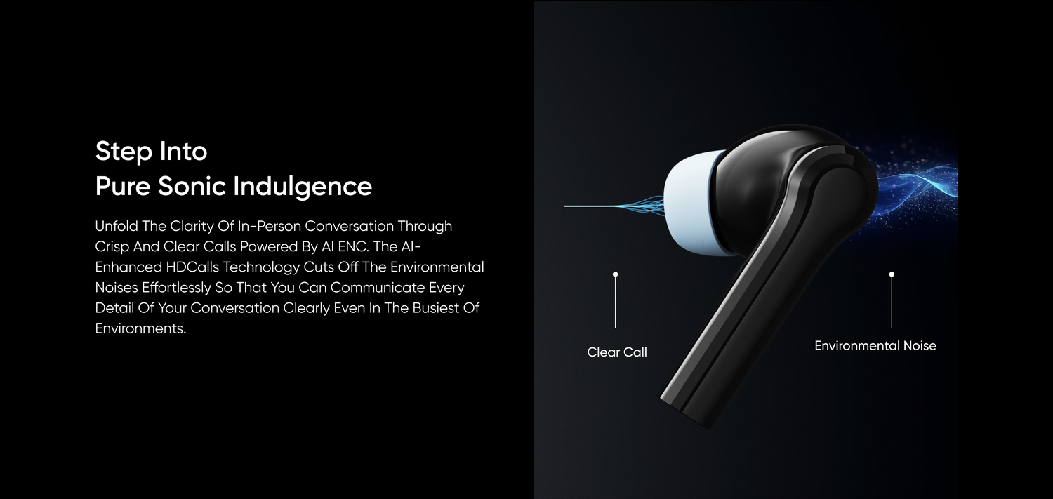 Step Into Pure Sonic Indulgence
Unfold The Clarity Of In-Person Conversation Through Crisp And Clear Calls Powered By Al ENC. The Al-Enhanced HDCalls Technology Cuts Off The Environmental Noises Effortlessly So That You Can Communicate Every Detail Of Your Conversation Clearly Even In The Busiest Of Environments.