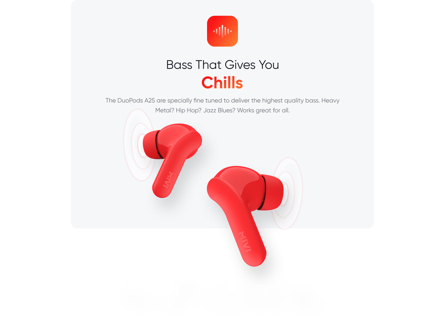 Bass That Gives You
Chills
The DuoPods A25 are specially fine tuned to deliver the highest quality bass. Heavy Metal? Hip Hop? Jazz Blues? Works great for all.