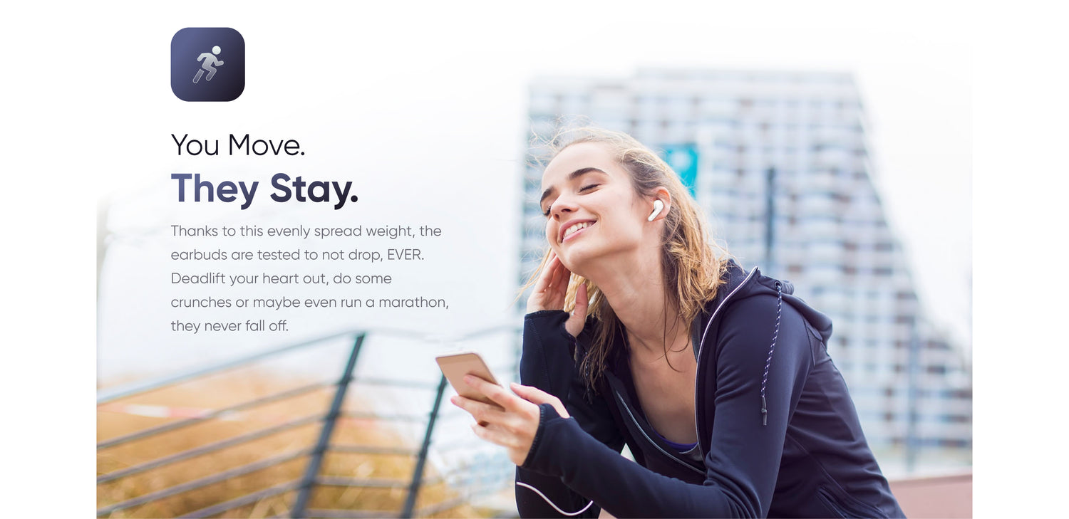 You Move.
They Stay.
Thanks to this evenly spread weight, the earbuds are tested to not drop, EVER. Deadlift your heart out, do some crunches or maybe even run a marathon, they never fall off.