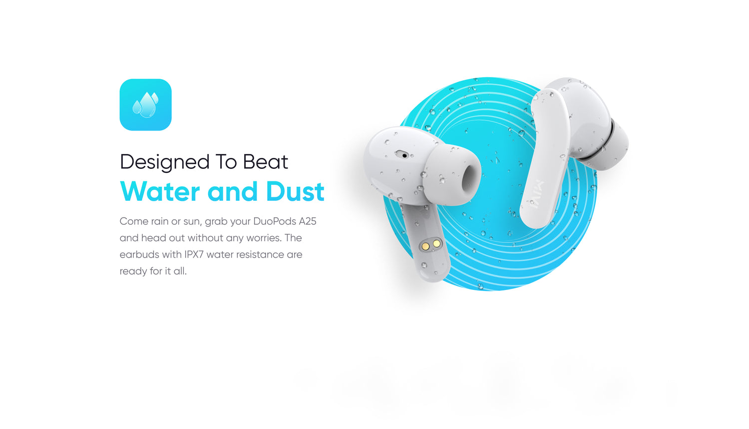 Designed To Beat
Water and Dust
Come rain or sun, grab your DuoPods A25 and head out without any worries. The earbuds with IPX7 water resistance are ready for it all.