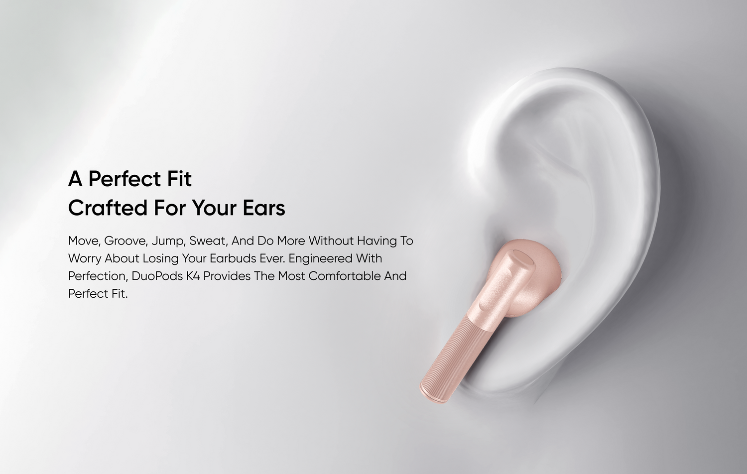 A Perfect Fit
Crafted for Your Ears
Move, groove, jump, sweat, and do more without having to worry about losing your earbuds ever. Engineered with perfection, DuoPods K4 provides the most comfortable and perfect fit.