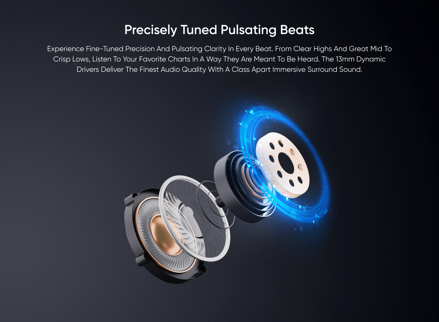 Precisely Tuned Pulsating Beats
Experience fine-tuned precision and pulsating clarity in every beat. From clear highs and great mid to crisp lows, listen to your favorite charts in a way they are meant to be heard. The 13mm dynamic drivers deliver the finest audio quality with a class apart immersive surround sound.