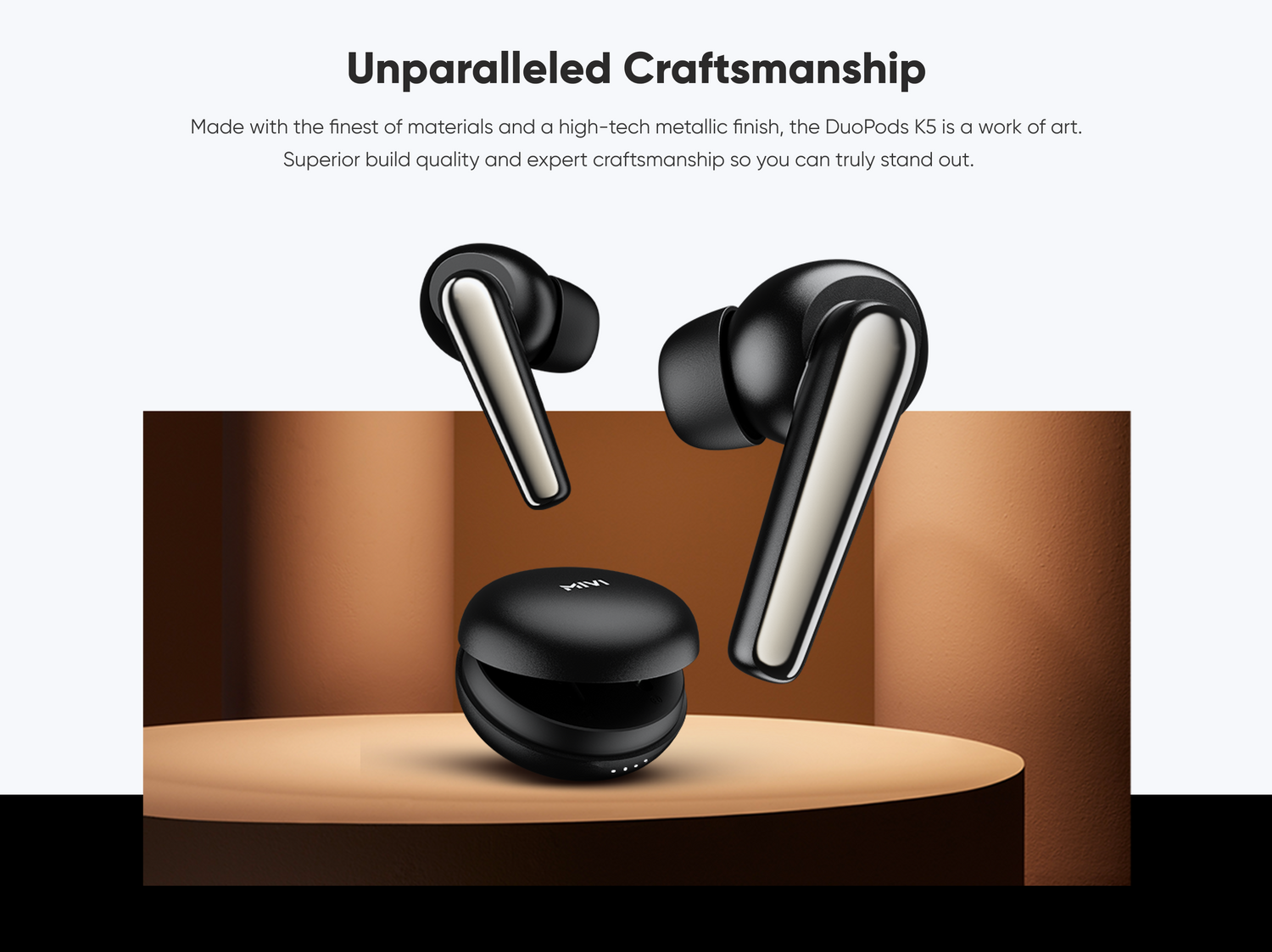 Unparalleled Craftsmanship
Made with the finest of materials and a high-tech metallic finish, the DuoPods K5 is a work of art. Superior build quality and expert craftsmanship so you can truly stand out.