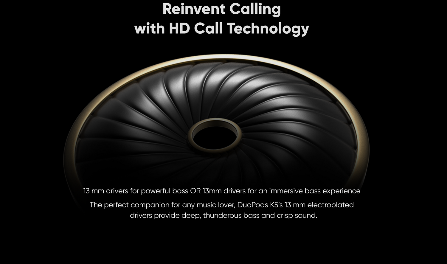 13 mm drivers for powerful bass OR 13mm drivers for an immersive bass experience
The perfect companion for any music lover, DuoPods KS's 13 mm electroplated drivers provide deep, thunderous bass and crisp sound. Reinvent Calling with HD Call Technology
