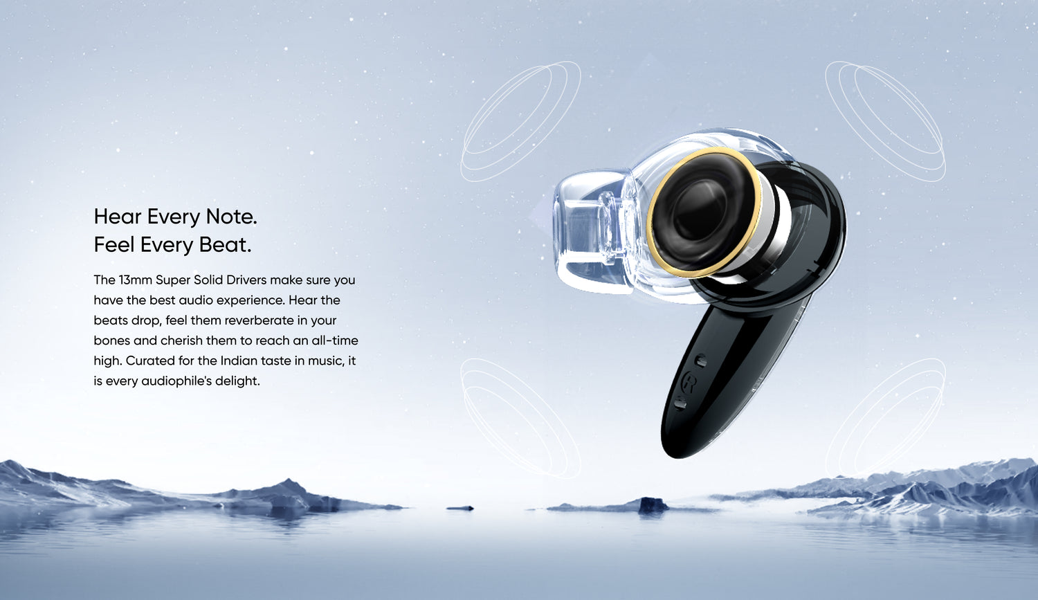 Hear Every Note. Feel Every Beat.
The 13mm Super Solid Drivers make sure you have the best audio experience. Hear the beats drop, feel them reverberate in your bones and cherish them to reach an all-time high. Curated for the Indian taste in music, it is every audiophile's delight.