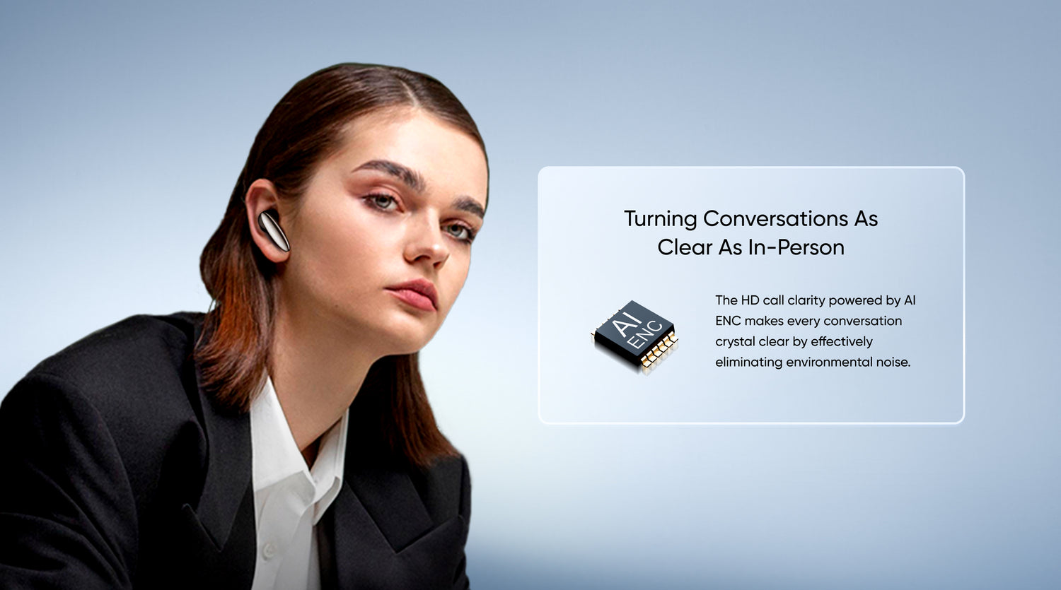 Turning Conversations as Clear as In-Person
The HD call clarity powered by AI ENC makes every conversation crystal clear by effectively eliminating environmental noise.
