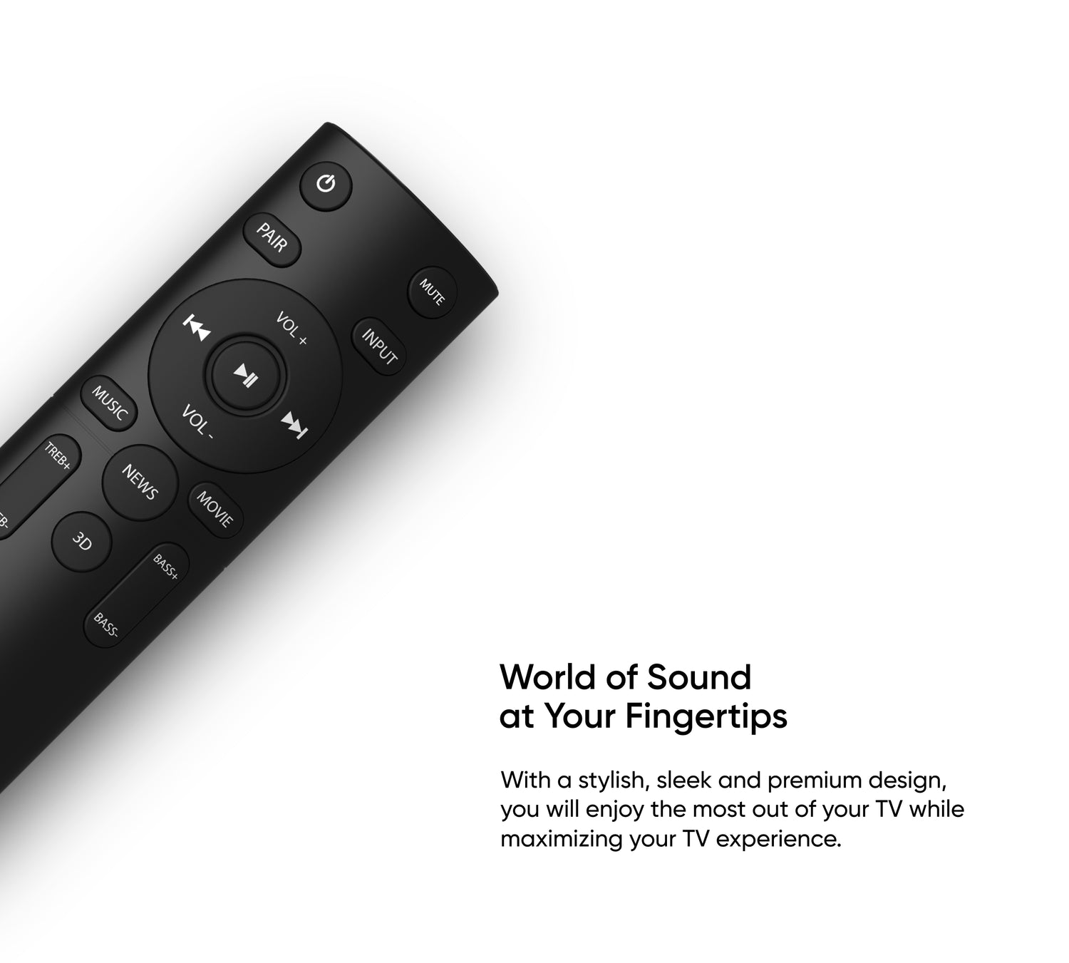 World of Sound at Your Fingertips - With a stylish, sleek and premium design, you will enjoy the most out of your TV while maximizing your TV experience.