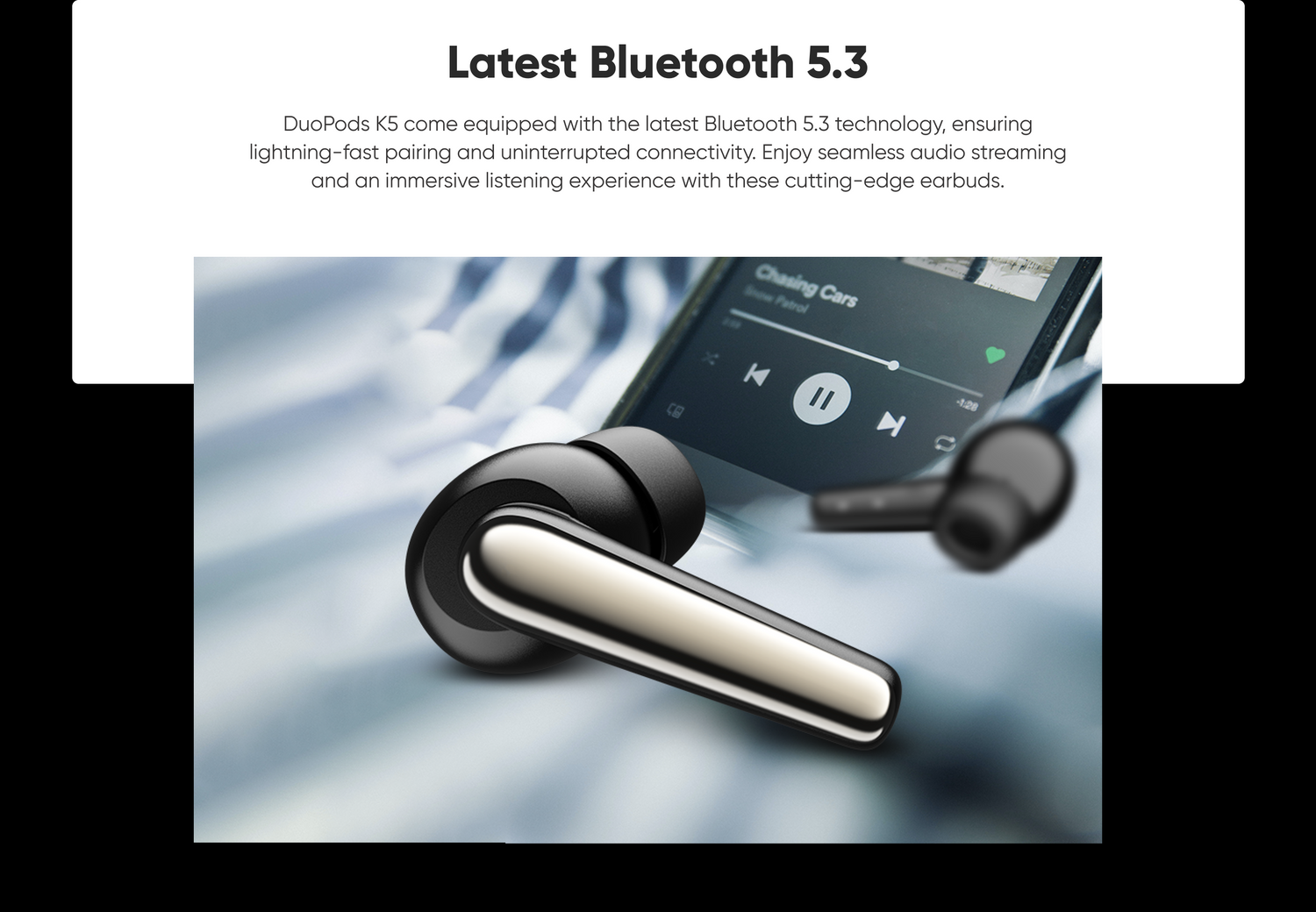 Latest Bluetooth 5.3, DuoPods K5 come equipped with the latest Bluetooth 5.3 technology, ensuring lightning-fast pairing and uninterrupted connectivity. Enjoy seamless audio streaming and an immersive listening experience with these cutting-edge earbuds.