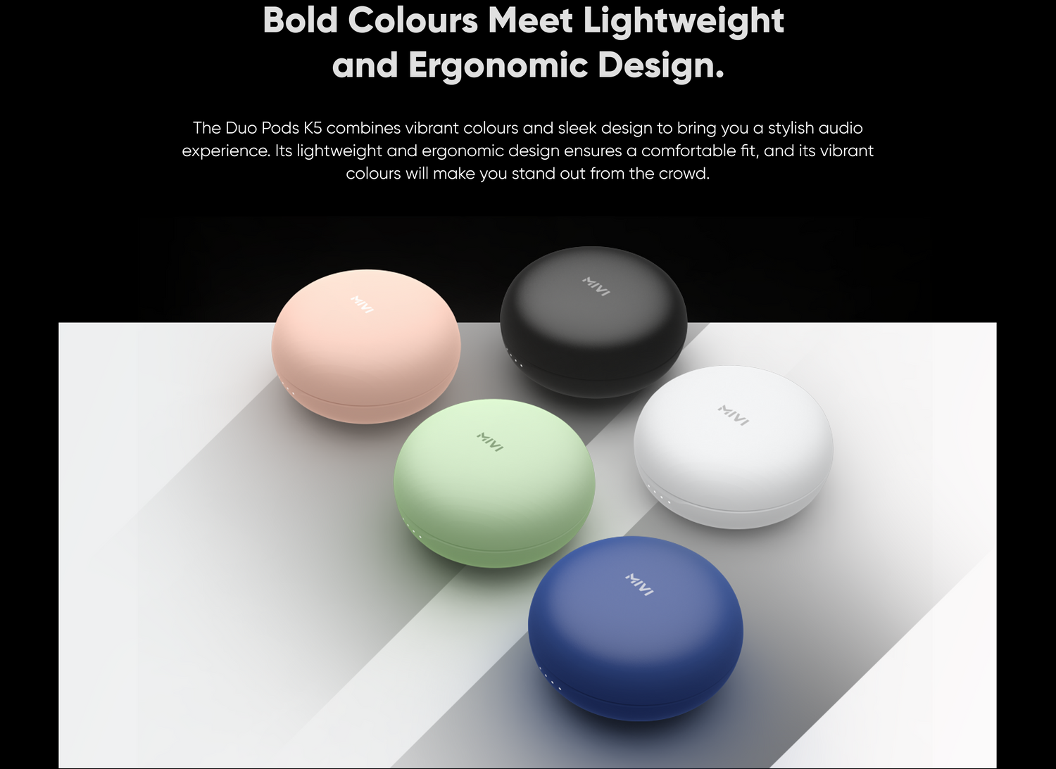 Bold Colours Meet Lightweight and Ergonomic Design. The Duo Pods K5 combines vibrant colours and sleek design to bring you a stylish audio experience. Its lightweight and ergonomic design ensures a comfortable fit, and its vibrant colours will make you stand out from the crowd.