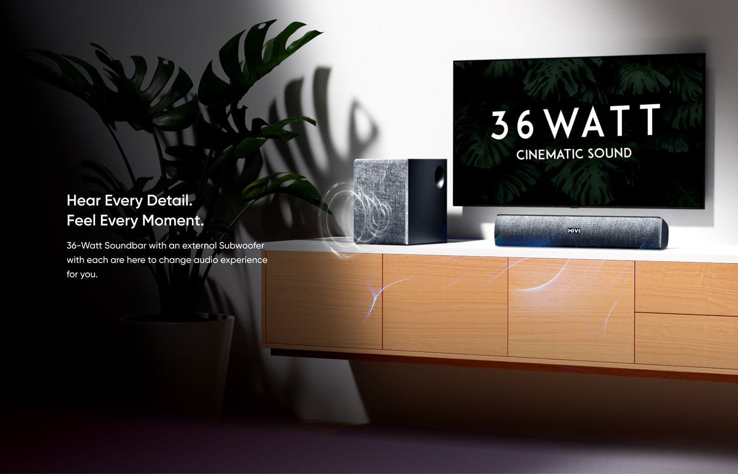 Hear Every Detail. Feel Every Moment.

36-Watt Soundbar with an external Subwoofer with each are here to change audio experience for you.