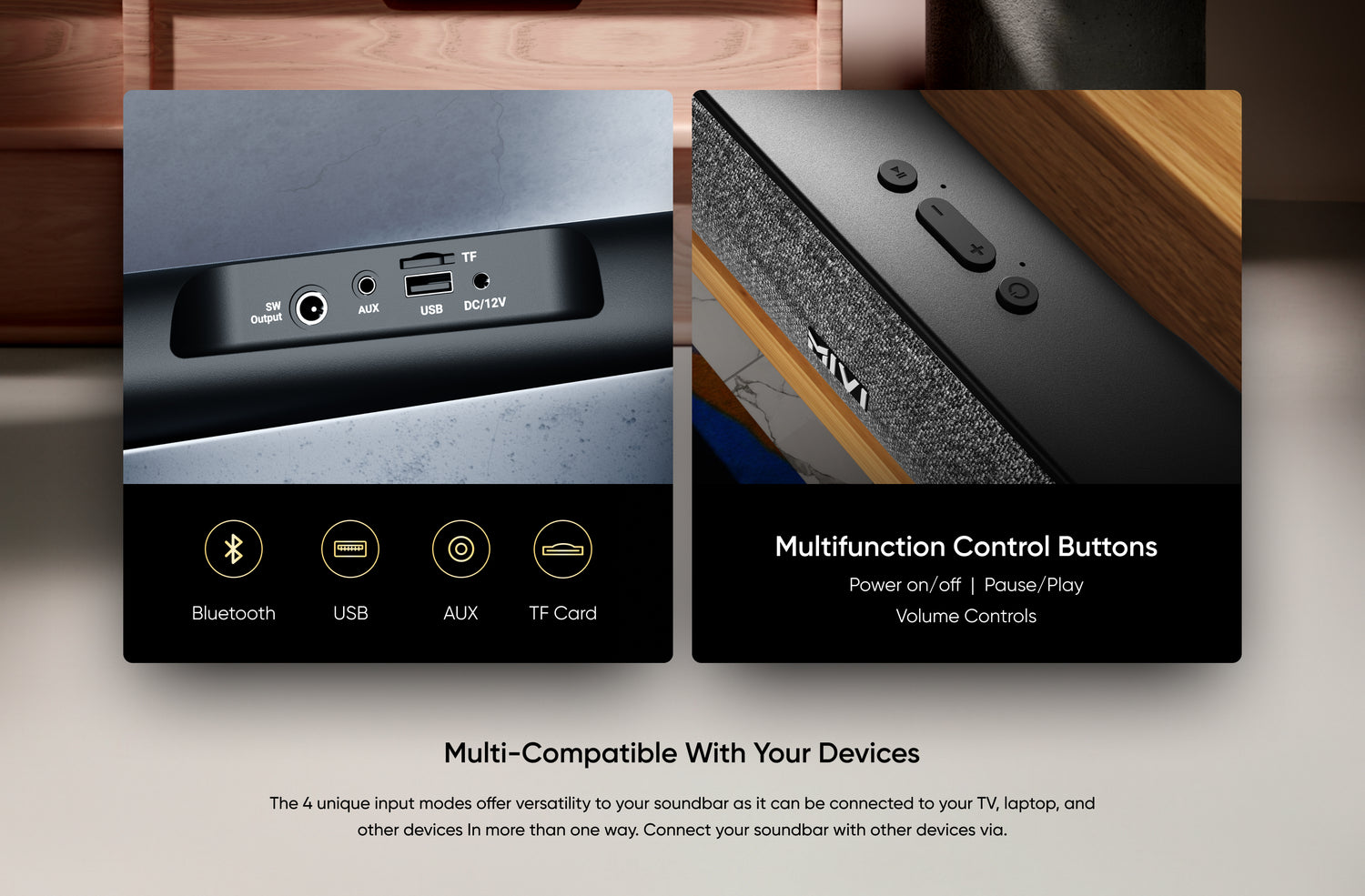 Bluetooth, USB, AUX, TF Card, 

Multifunction Control Buttons

Power on/off  |  Pause/Play
Volume Controls

Multi-Compatible with Your Devices

The 4 unique input modes offer versatility to your soundbar as it can be connected to your TV, laptop, and other devices In more than one way. Connect your soundbar with other devices via.