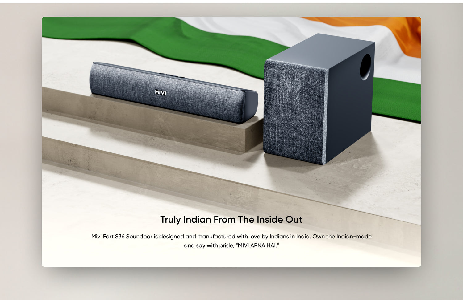 Truly Indian from The Inside Out

Mivi Fort S36 Soundbar is designed and manufactured with love by Indians in India. Own the Indian-made and say with pride, "MIVI APNA HAI."