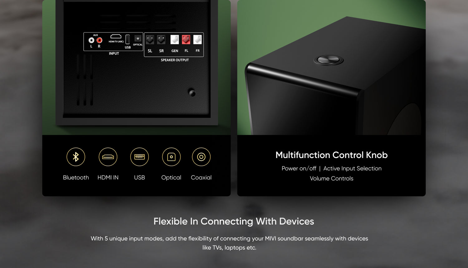 Bluetooth , HDMI IN, USB, Optical, Coaxial, Multifunction control knob, Power on/off  |  Active Input Selection Volume Controls, Flexible in Connecting with Devices - With 5 unique input modes, add the flexibility of connecting your MIVI soundbar seamlessly with devices like TVs, laptops etc.