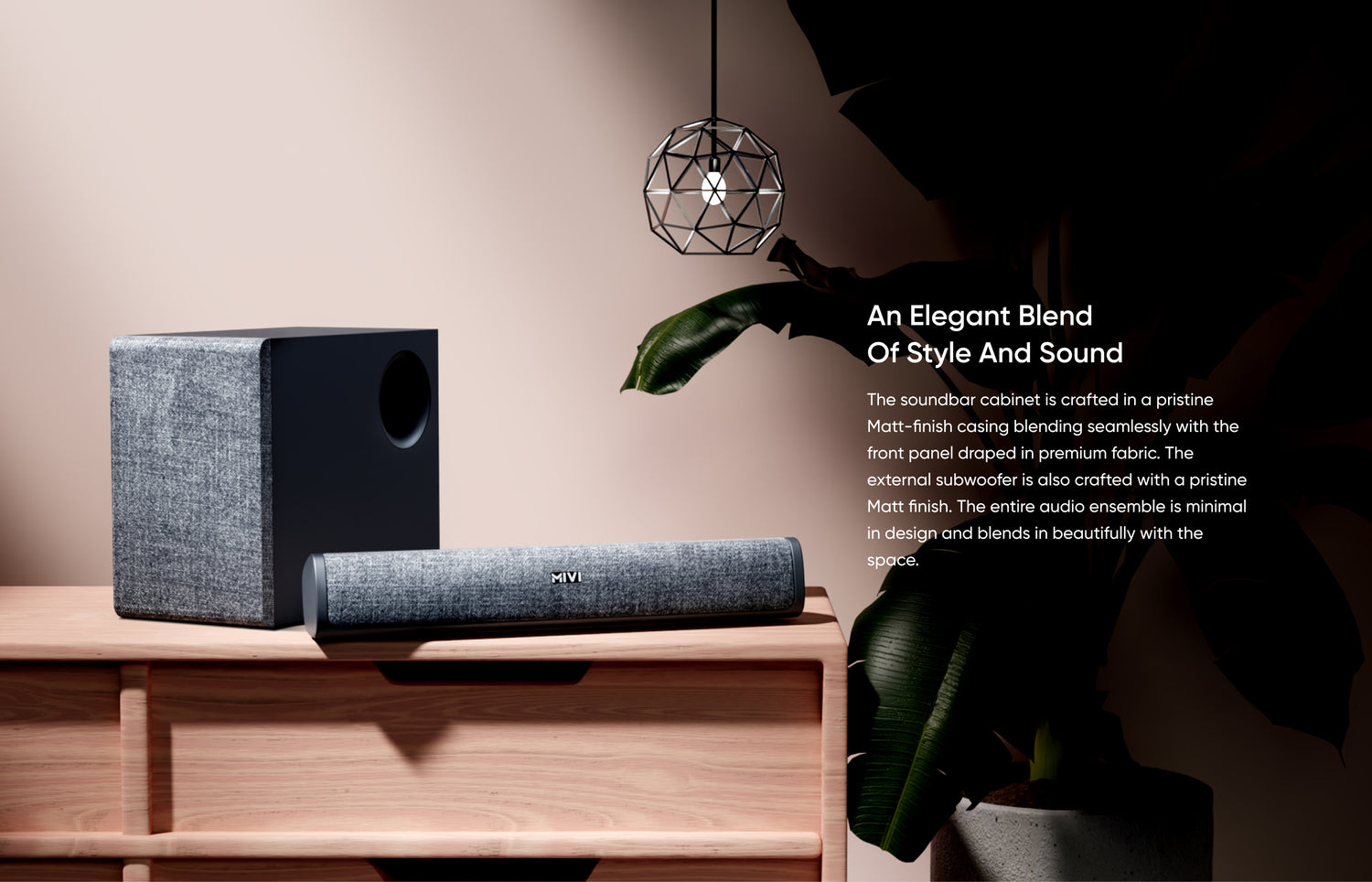 An Elegant Blend of Style and Sound - The soundbar cabinet is crafted in a pristine Matt-finish casing blending seamlessly with the front panel draped in premium fabric. The external subwoofer is also crafted with a pristine Matt finish. The entire audio ensemble is minimal in design and blends in beautifully with the space.
