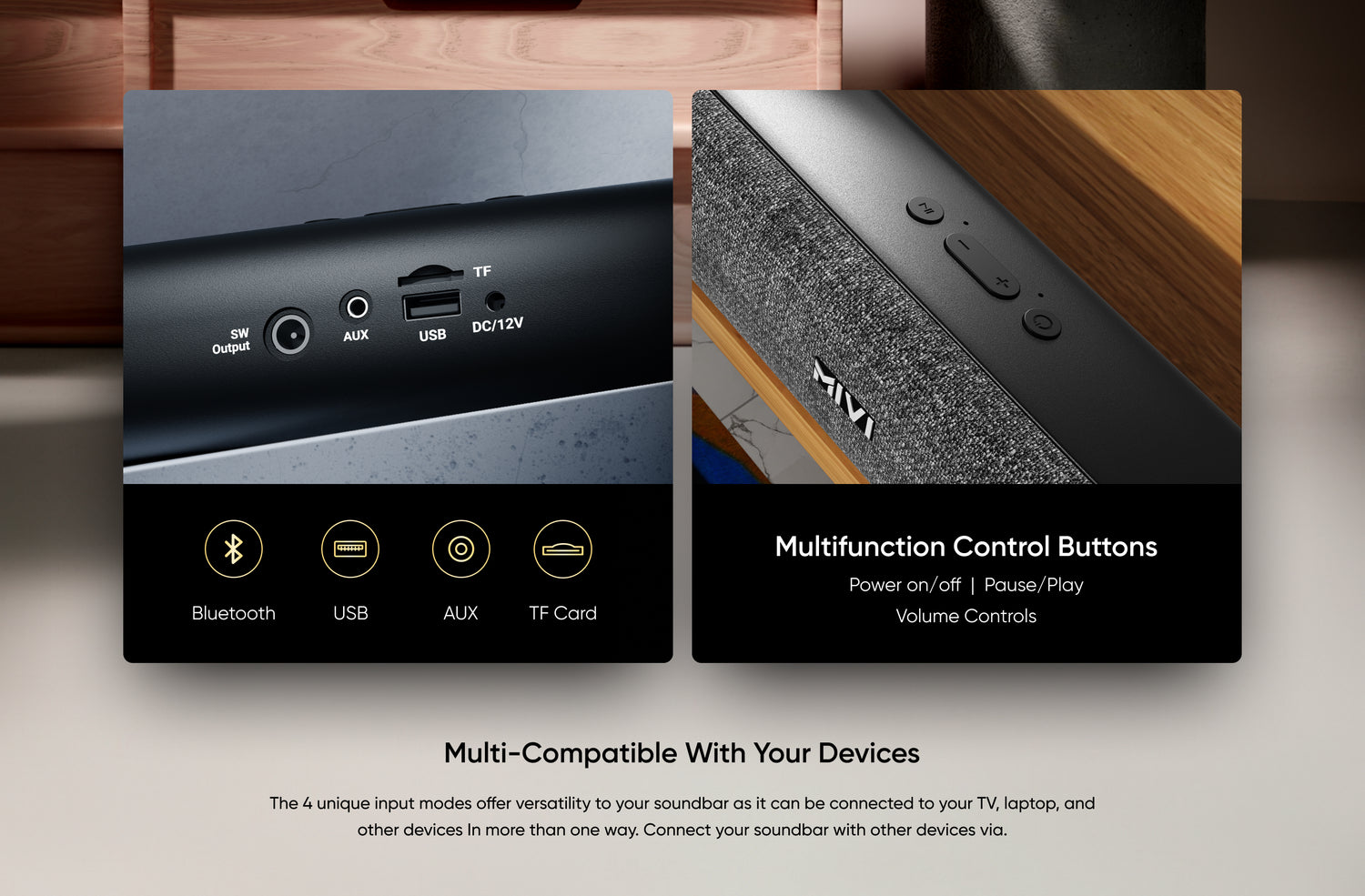 Multifunction Control Buttons - Power on/off  |  Pause/Play Volume Controls , Multi-Compatible with Your Devices - The 4 unique input modes offer versatility to your soundbar as it can be connected to your TV, laptop, and other devices In more than one way. Connect your soundbar with other devices via.