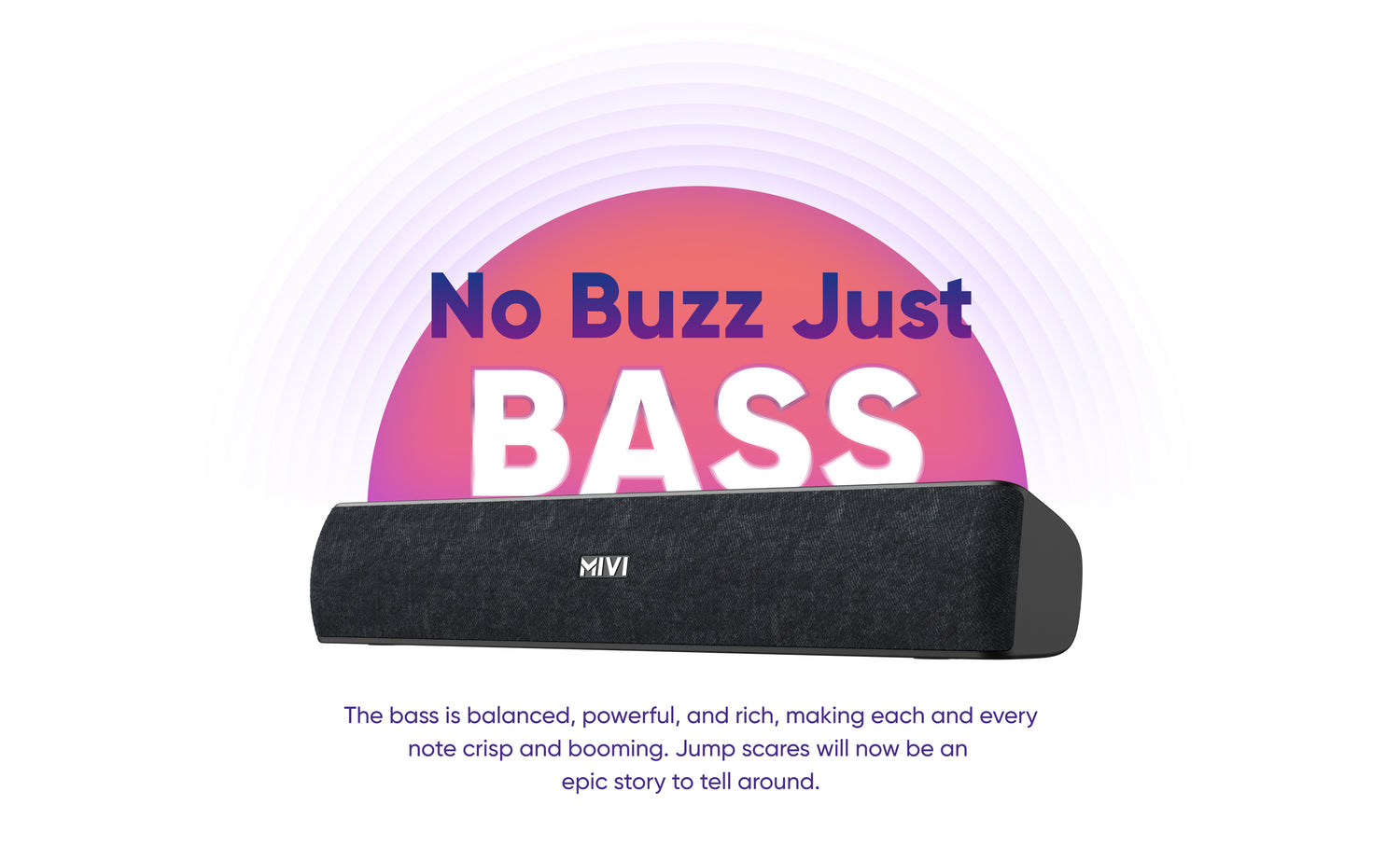 No Buzz Just BASS The bass is balanced, powerful, and rich, making each and everynote crisp and booming. Jump scares will now be anepic story to tell around.