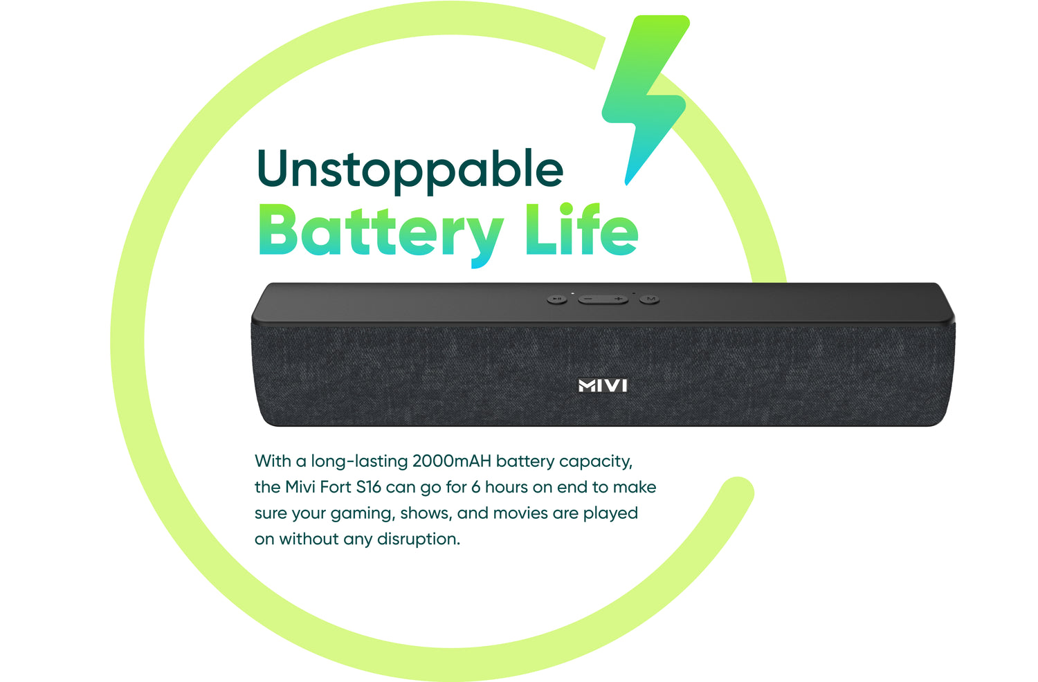 Unstoppable Battery Life With a long-lasting 2000mAH battery capacity, the Mivi Fort S16 can go for 6 hours on end to make sure your gaming, shows, and movies are played on without any disruption.