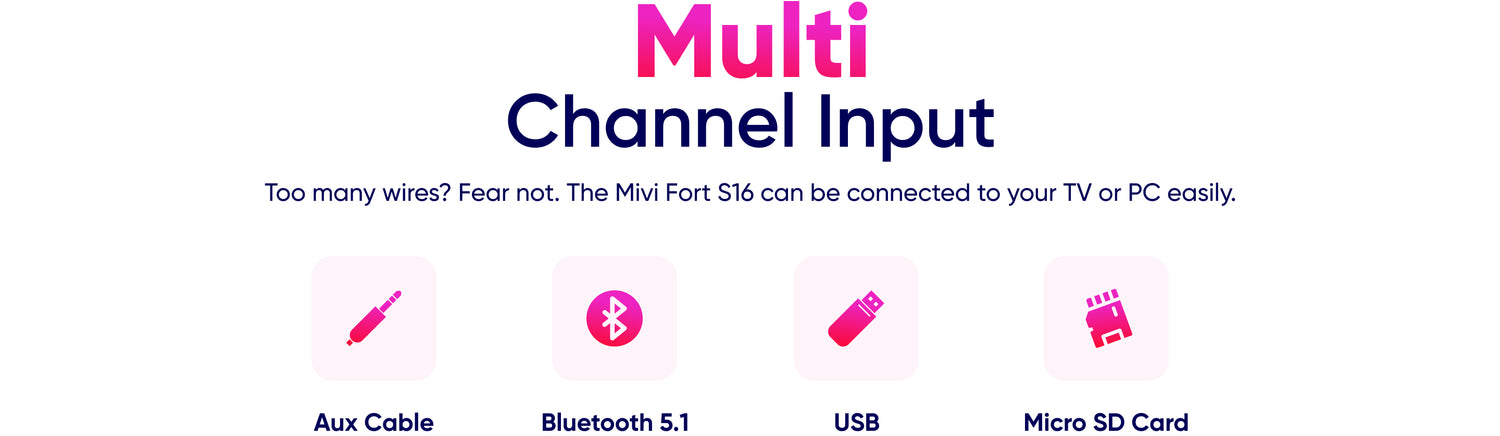 Multi Channel Input Too many wires? Fear not. The Mivi Fort S16 can be connected to your TV or PC easily. Aux Cable Bluetooth 5.1 USB Micro SD Card