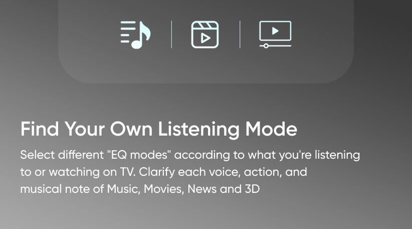 Find Your Own Listening Mode - Select different "EQ modes" according to what you're listening to or watching on TV. Clarify each voice, action, and musical note of Music, Movies, News and 3D