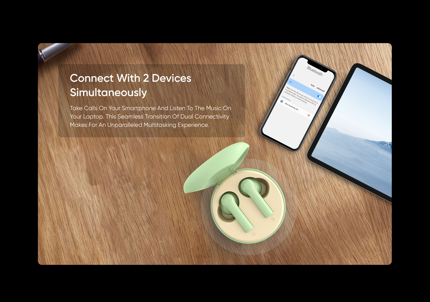 Connect With 2 Devices
Simultaneously
Take Calls On Your Smartphone And Listen To The Music On
Your Laptop. This Seamless Transition Of Dual Connectivity
Makes For An Unparalleled Multitasking Experience.