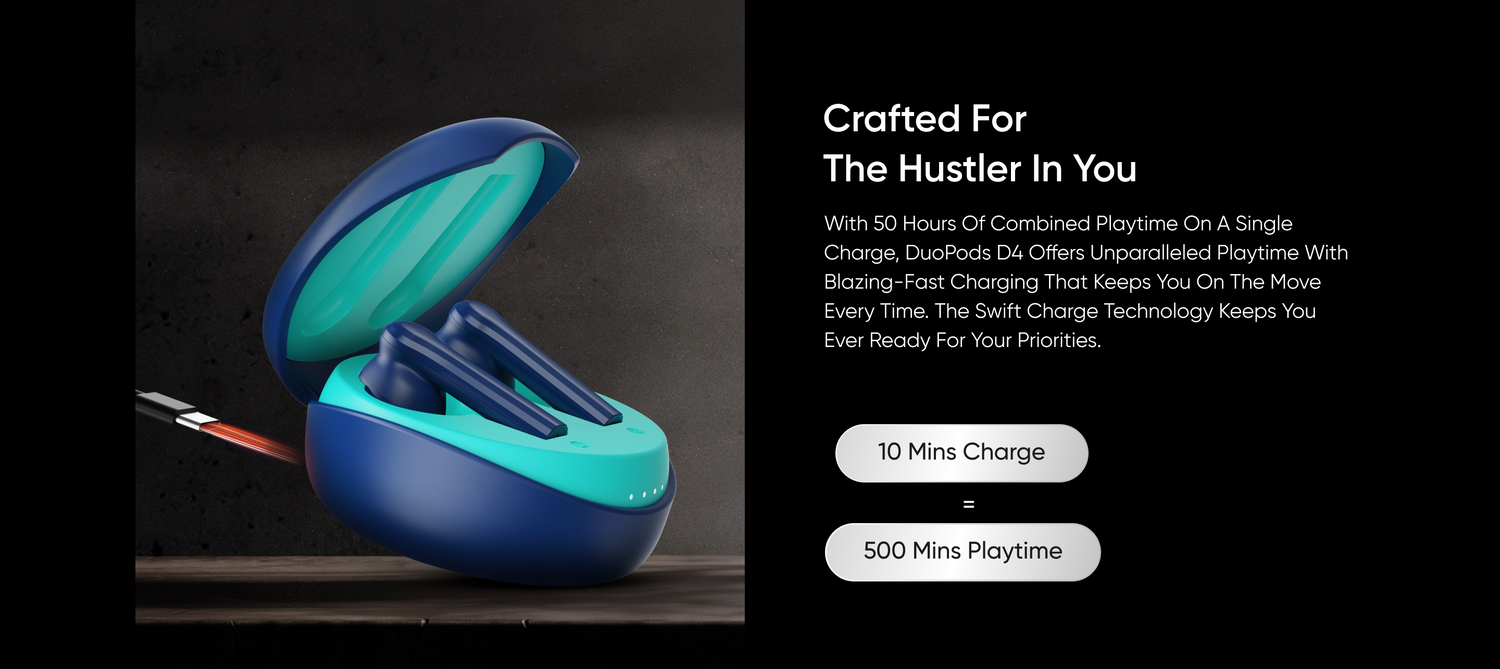 Crafted For The Hustler In You
With 50 Hours Of Combined Playtime On A Single Charge, DuoPods D4 Offers Unparalleled Playtime With Blazing-Fast Charging That Keeps You On The Move Every Time. The Swift Charge Technology Keeps You Ever Ready For Your Priorities. 10 Mins Charge, 500 Mins Playtime