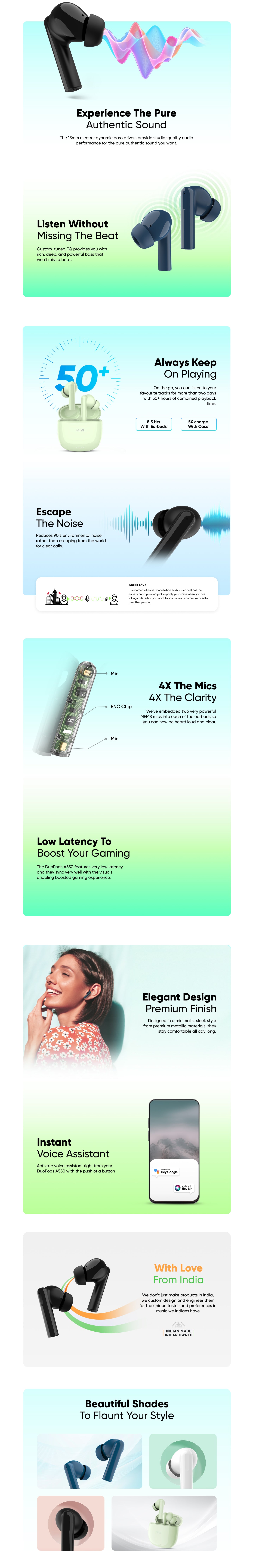 experience The Pure Authentic Sound

The 13mm electro-dynamic bass drivers provide studio-quality audio performance for the pure authentic sound you want. 

Listen Without Missing The Beat

Custom-tuned EQ provides you with
rich, deep, and powerful bass that 
won't miss a beat.

Always Keep On Playing

On the go, you can listen to your
favourite tracks for more than two days with 50+ hours of combined playback time. 

- 8.5 Hrs With Earbuds
- 5X charge With Case

Escape the Noise

Reduces 90% environmental noise rather than escaping from the world for clear calls. 

What is ENC?
Environmental noise cancellation earbuds cancel out the noise around you and picks up only your voice when you are taking calls. What you want to
say is clearly communicated to the other person.

4X the mics 4X the clarity
We've embedded two very powerful MEMS mics into each of the earbuds so you can now be heard loud and clear.

Low Latency to Boost Your Gaming
The DuoPods A550 features very low latency and they sync very well with the visuals enabling boosted gaming experience.

Elegant Design Premium Finish
Designed in a minimalist sleek style from premium metallic materials, they stay comfortable all day long.

Instant Voice Assistant
Activate voice assistant right from your DuoPods A550 with the push of a button

With Love From India
We don’t just make products in India, we custom design and engineer them for the unique tastes and preferences in music we Indians have

Beautiful Shades To Flaunt Your Style