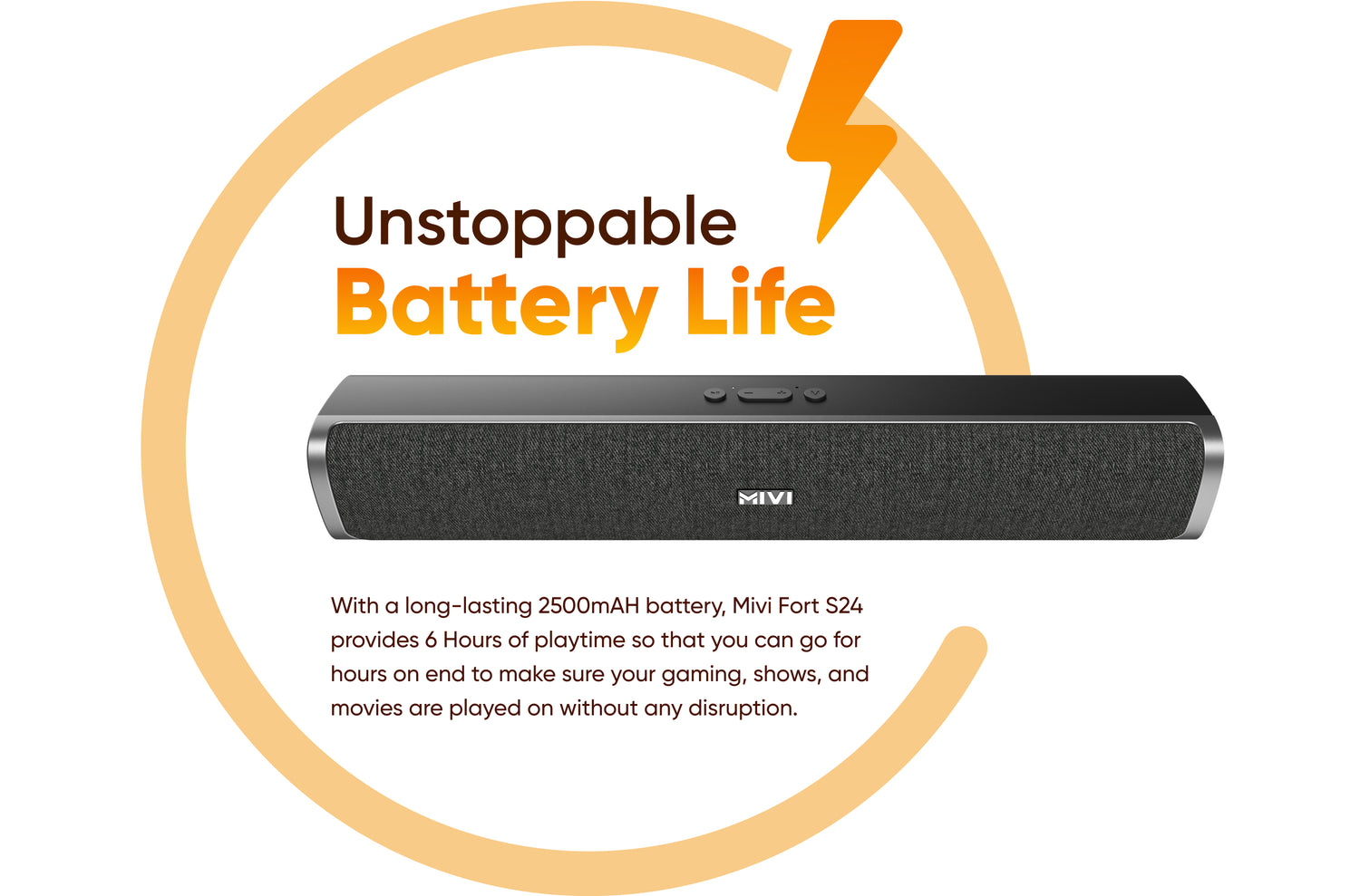 Unstoppable Battery Life - With a long-lasting 2500mAH battery, Mivi Fort S24 provides 6 Hours of playtime so that you can go for hours on end to make sure your gaming, shows, and movies are played on without any disruption.