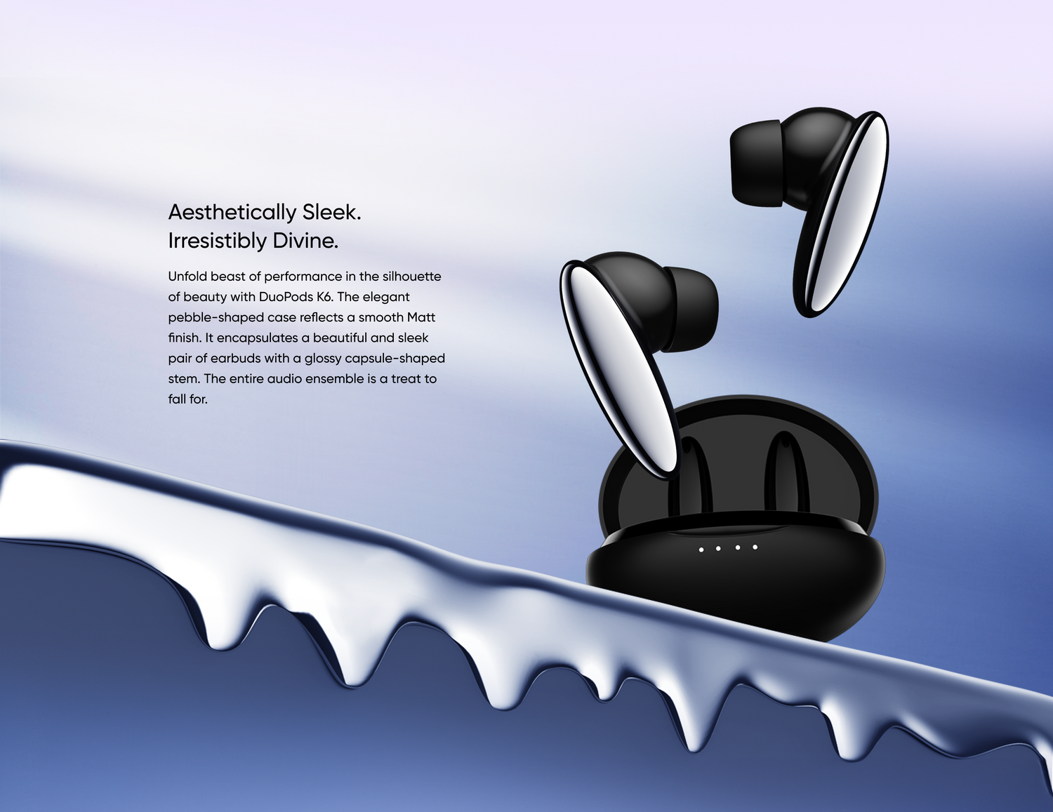 Aesthetically Sleek. Irresistibly Divine. - Unfold beast of performance in the silhouette of beauty with DuoPods K6. The elegant pebble-shaped case reflects a smooth Matt finish. It encapsulates a beautiful and sleek pair of earbuds with a glossy capsule-shaped stem. The entire audio ensemble is a treat to fall for.