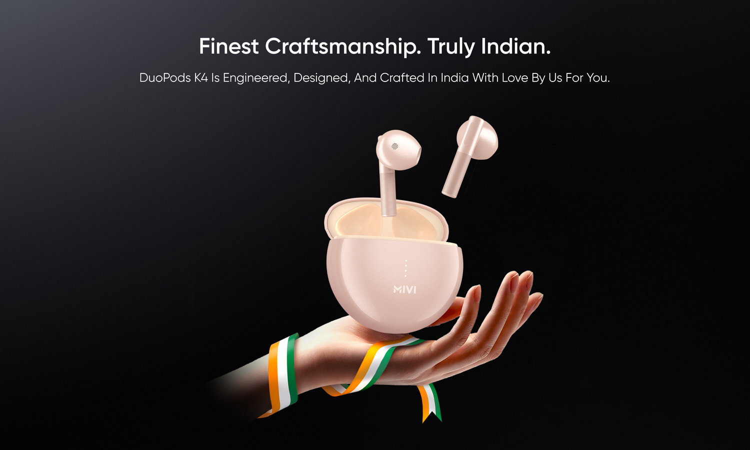 Finest Craftsmanship. Truly Indian.
DuoPods K4 is engineered, designed, and crafted in India with love by us for you.