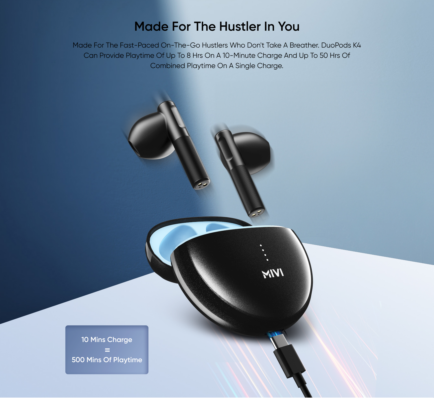 Made For the Hustler in You
Made for the fast-paced on-the-go hustlers who don't take a breather. DuoPods K4 can provide playtime of up to 8 Hrs on a 10-minute charge and up to 50 hrs of combined playtime on a single charge.