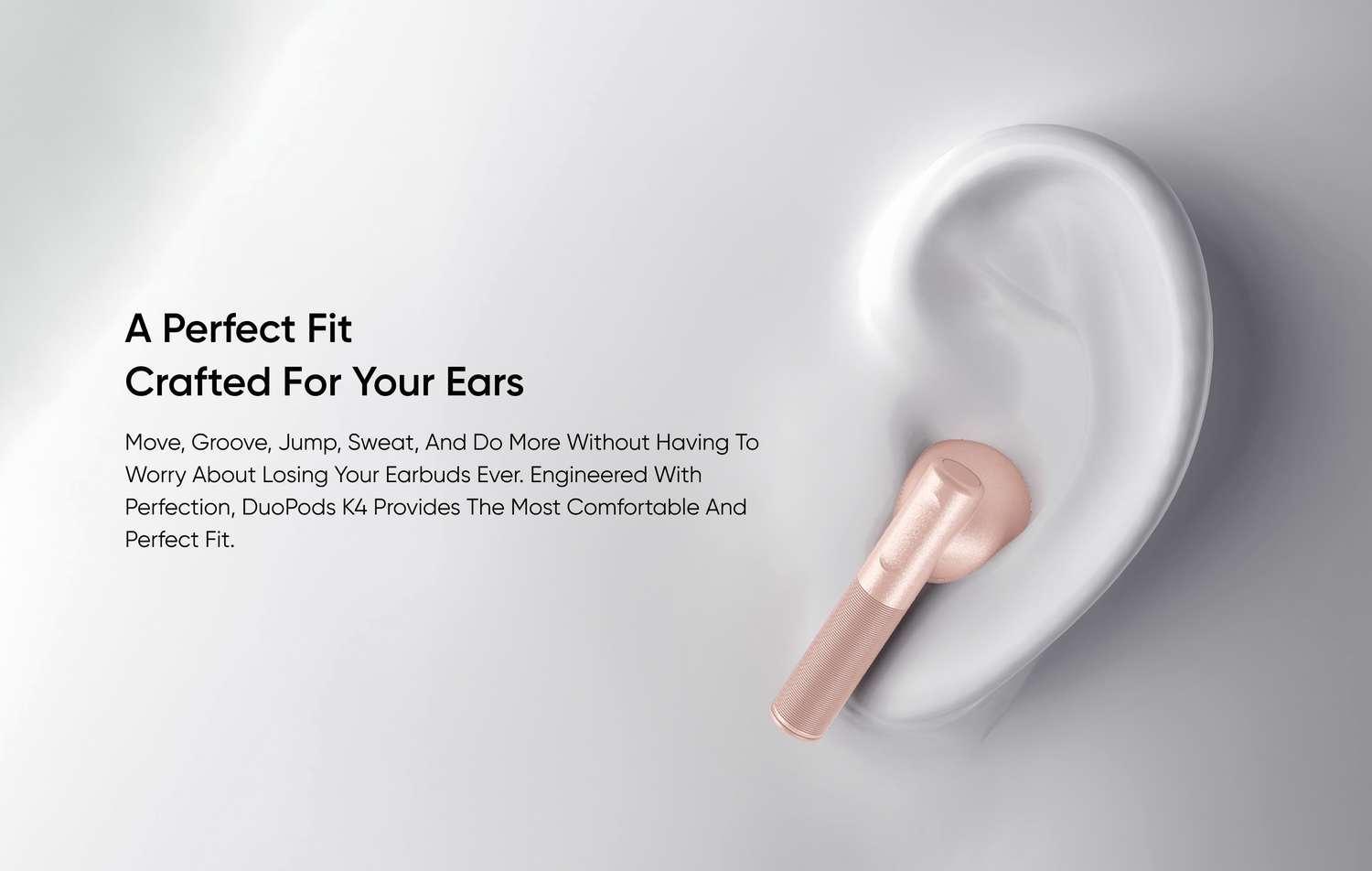 A Perfect Fit 
Crafted for Your Ears
Move, groove, jump, sweat, and do more without having to worry about losing your earbuds ever. Engineered with perfection, DuoPods K4 provides the most comfortable and perfect fit.