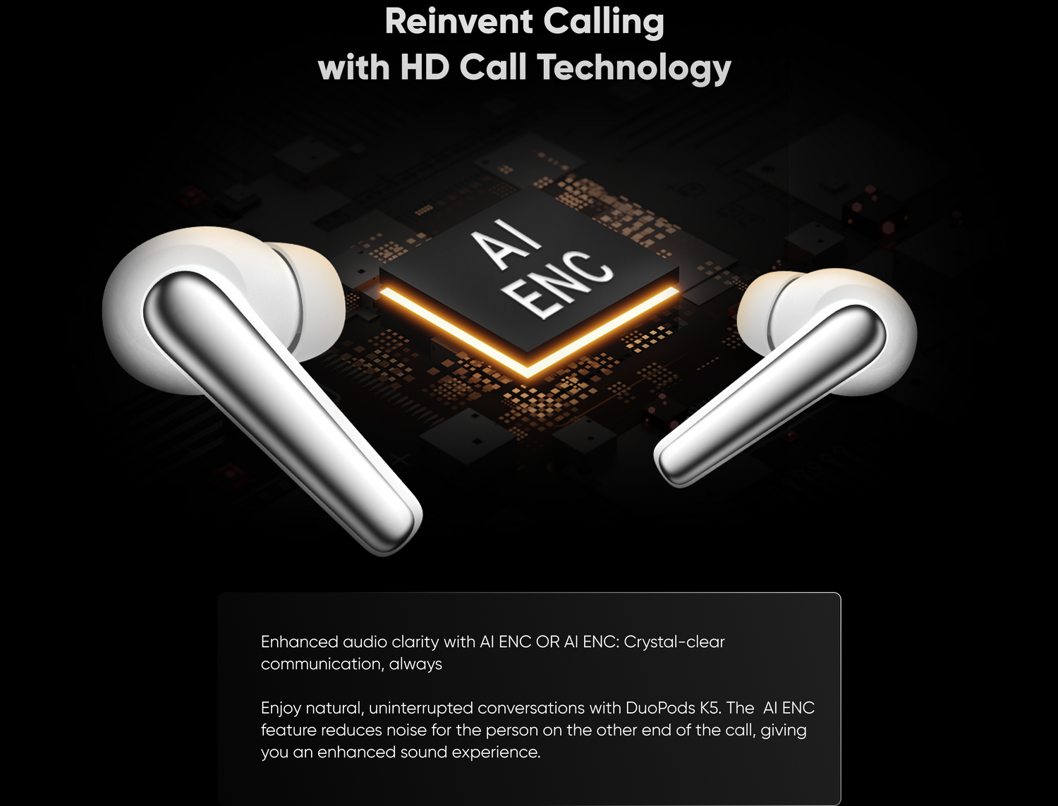 Enhanced audio clarity with Al ENC OR Al ENC: Crystal-clear communication, always
Enjoy natural, uninterrupted conversations with DuoPods KS. The Al ENCfeature reduces noise for the person on the other end of the call, giving you an enhanced sound experience.
Reinvent Calling with HD Call Technology
