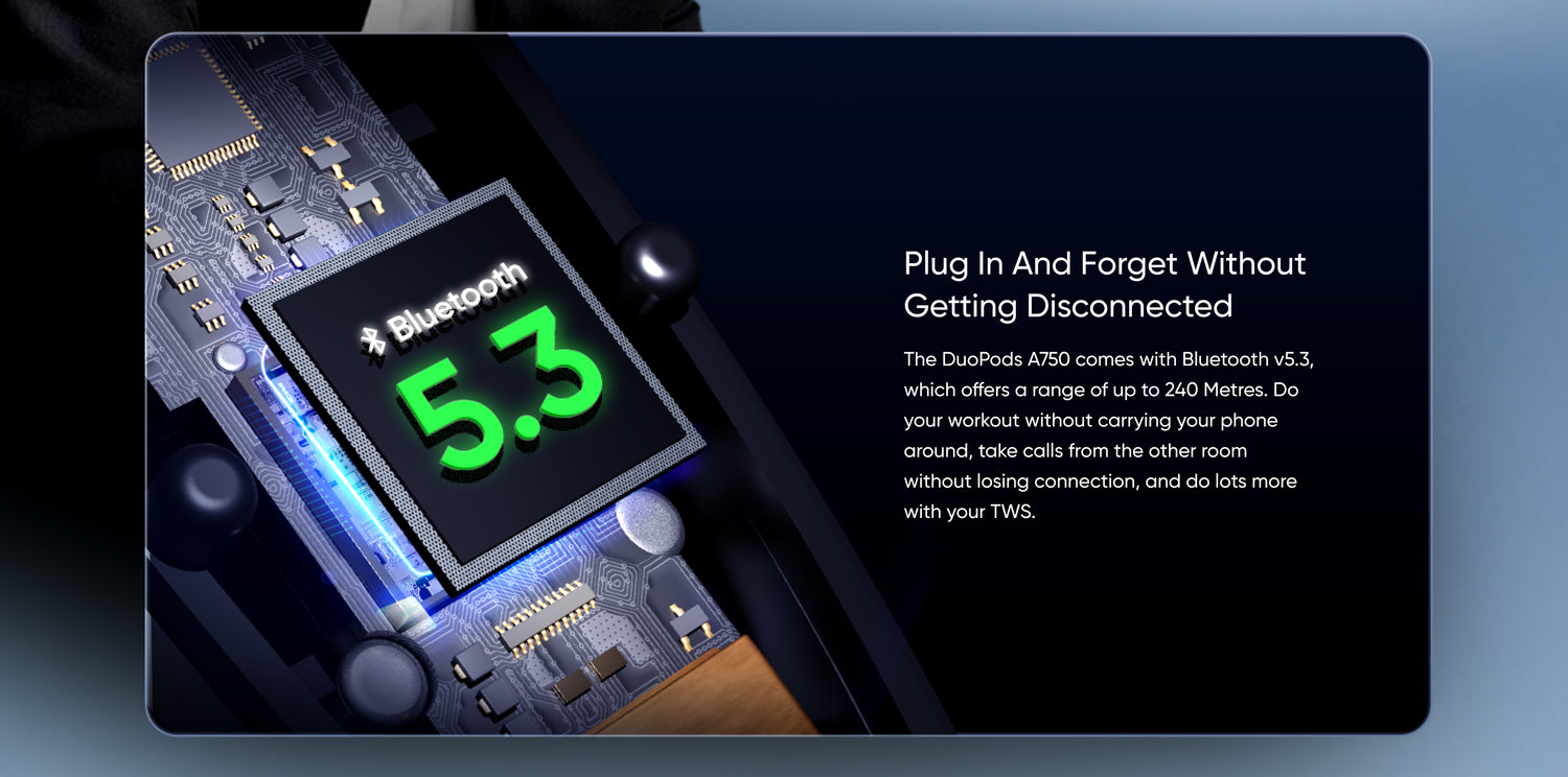 Plug in and Forget Without Getting Disconnected

The DuoPods A750 comes with Bluetooth v5.3, which offers a range of up to 240 Metres. Do your workout without carrying your phone around, take calls from the other room without losing connection, and do lots more with your TWS.