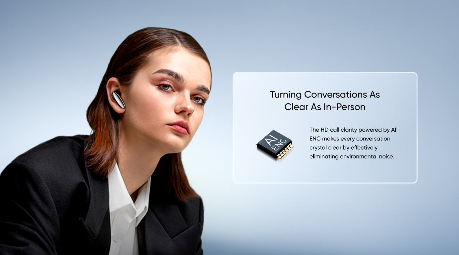Turning Conversations as Clear as In-Person

The HD call clarity powered by AI ENC makes every conversation crystal clear by effectively eliminating environmental noise.